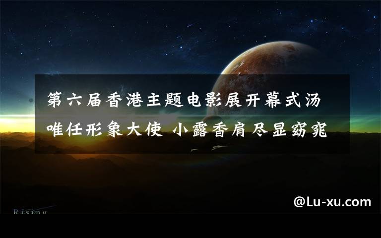 第六届香港主题电影展开幕式汤唯任形象大使 小露香肩尽显窈窕身姿