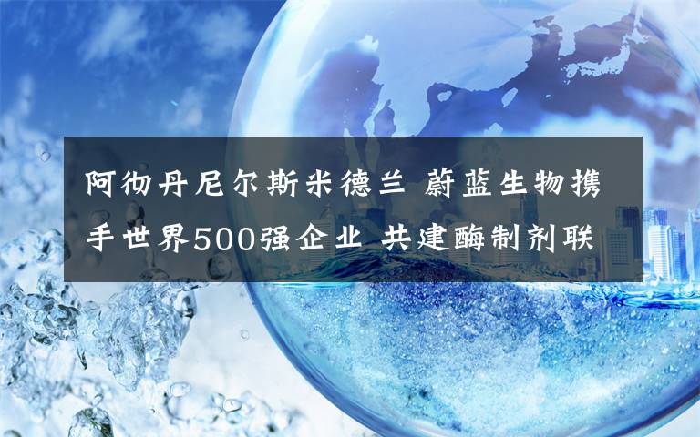 阿彻丹尼尔斯米德兰 蔚蓝生物携手世界500强企业 共建酶制剂联合研究中心
