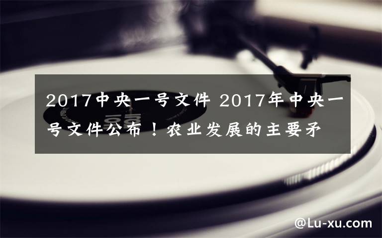 2017中央一号文件 2017年中央一号文件公布！农业发展的主要矛盾是什么？又该怎么办？