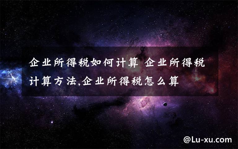 企业所得税如何计算 企业所得税计算方法,企业所得税怎么算