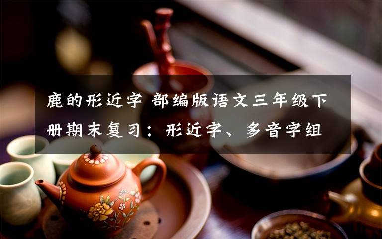 鹿的形近字 部编版语文三年级下册期末复习：形近字、多音字组词+按课文内容填空+古诗