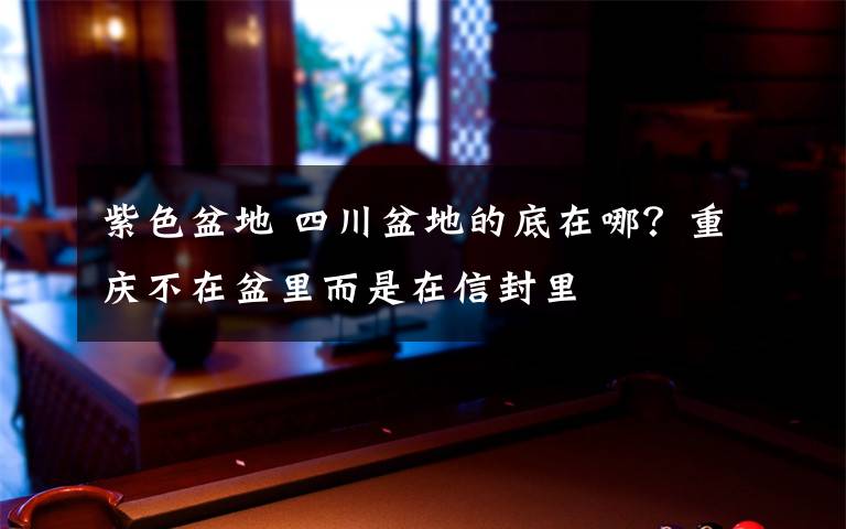 紫色盆地 四川盆地的底在哪？重庆不在盆里而是在信封里