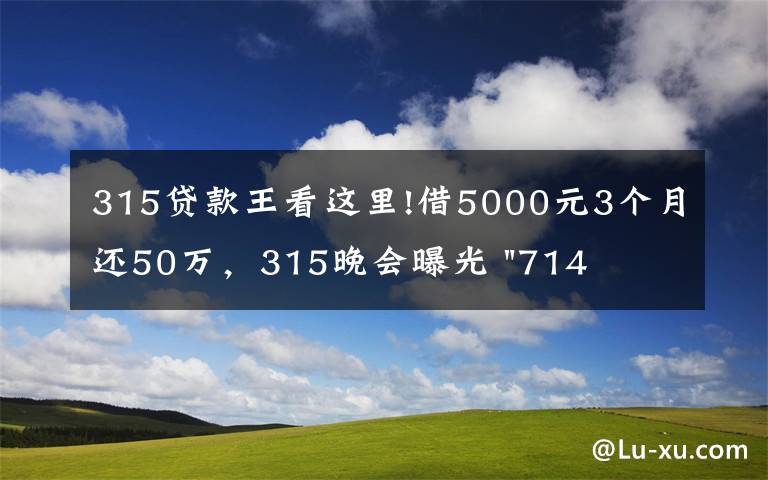 315贷款王看这里!借5000元3个月还50万，315晚会曝光 "714高炮"黑幕，涉及融360等多家网贷平台，中概互金股昨夜大跳水