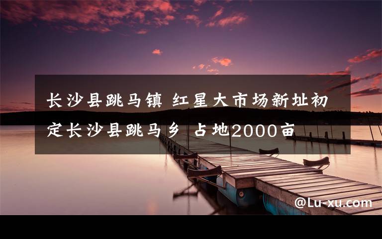 长沙县跳马镇 红星大市场新址初定长沙县跳马乡 占地2000亩