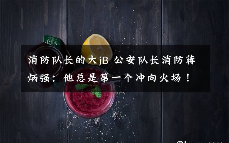 消防队长的大jB 公安队长消防蒋炳强：他总是第一个冲向火场！