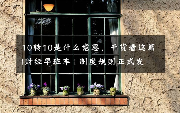 10转10是什么意思，干货看这篇!财经早班车 | 制度规则正式发布 北交所开市渐行渐近