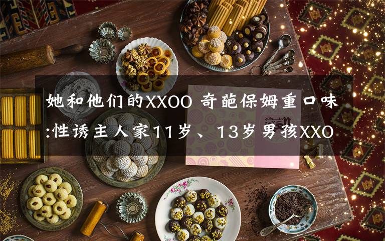 她和他们的XXOO 奇葩保姆重口味:性诱主人家11岁、13岁男孩XXOO！
