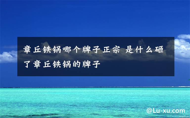 章丘铁锅哪个牌子正宗 是什么砸了章丘铁锅的牌子