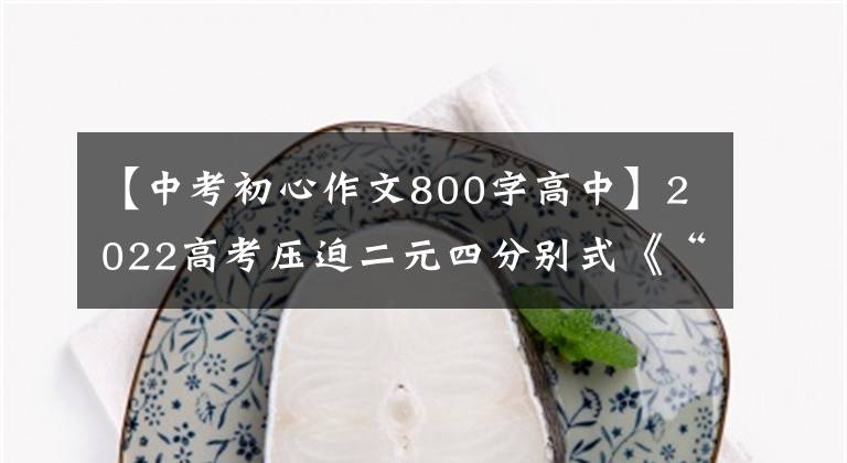 【中考初心作文800字高中】2022高考压迫二元四分别式《“民族的”走向世界 本初心携手未来》