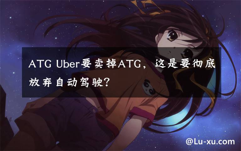 ATG Uber要卖掉ATG，这是要彻底放弃自动驾驶？