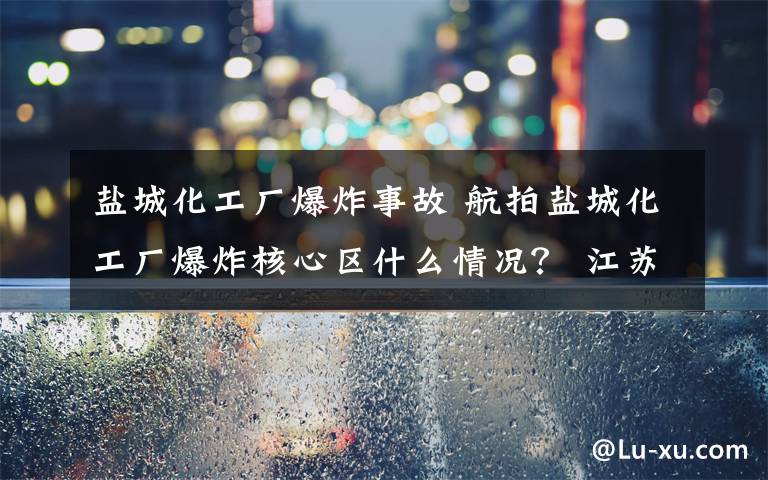 盐城化工厂爆炸事故 航拍盐城化工厂爆炸核心区什么情况？ 江苏盐城爆炸事故12人遇难
