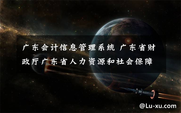 广东会计信息管理系统 广东省财政厅广东省人力资源和社会保障厅关于做好会计专业技术人员继续教育学分 登记管理有关工作的通知