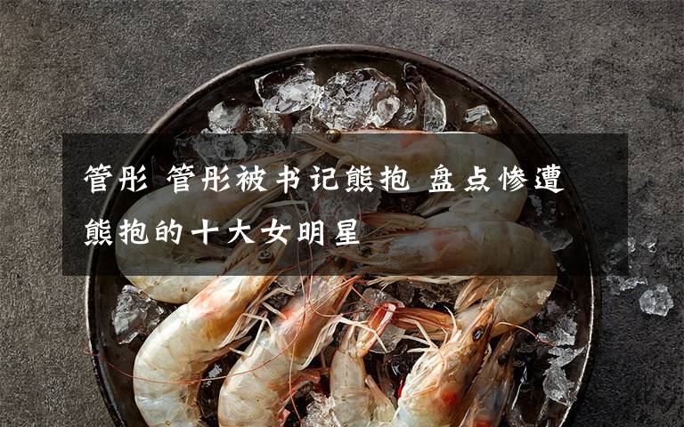 管彤 管彤被书记熊抱 盘点惨遭熊抱的十大女明星