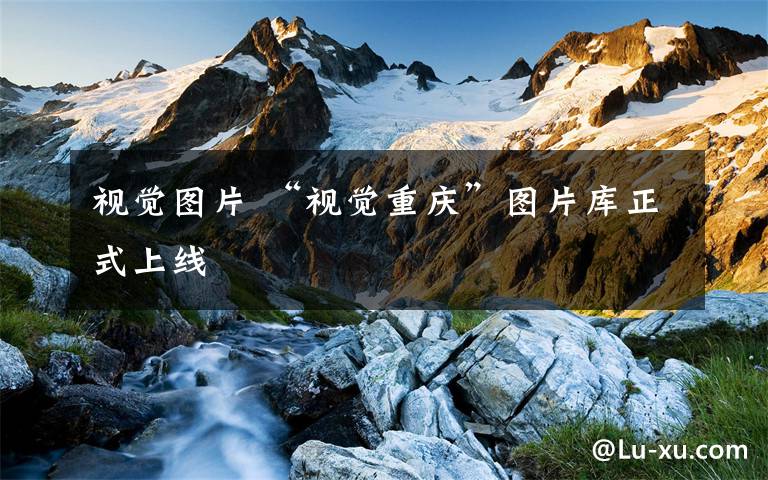 视觉图片 “视觉重庆”图片库正式上线