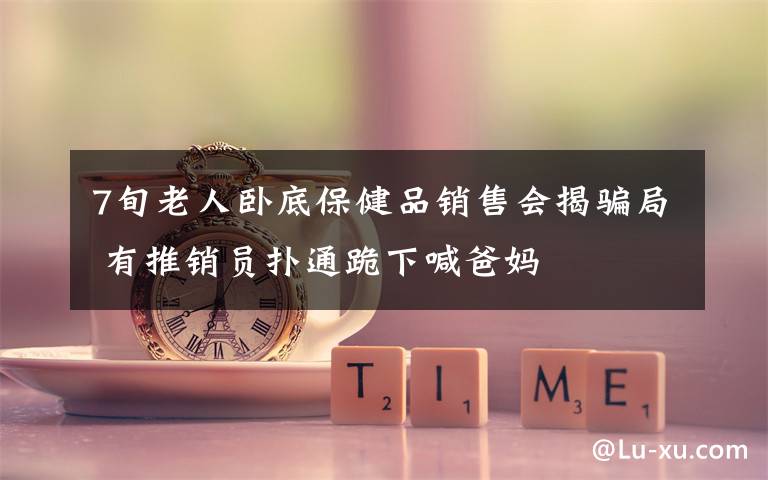 7旬老人卧底保健品销售会揭骗局 有推销员扑通跪下喊爸妈