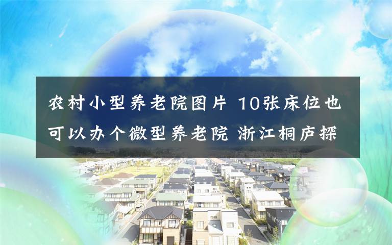 农村小型养老院图片 10张床位也可以办个微型养老院 浙江桐庐探索农村居家就近养老新模式