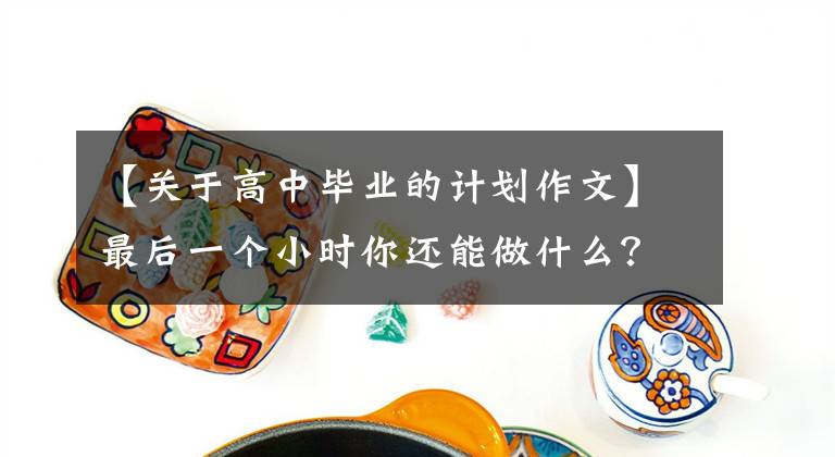 【关于高中毕业的计划作文】最后一个小时你还能做什么？——在2022年高三毕业典礼上的讲话