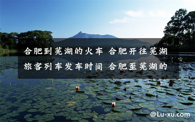 合肥到芜湖的火车 合肥开往芜湖旅客列车发车时间 合肥至芜湖的绿皮火车是哪列