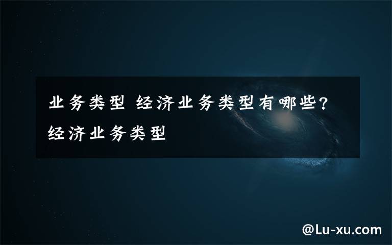 业务类型 经济业务类型有哪些?经济业务类型