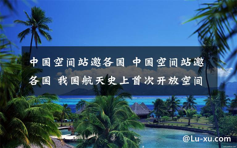 中国空间站邀各国 中国空间站邀各国 我国航天史上首次开放空间站供国际合作