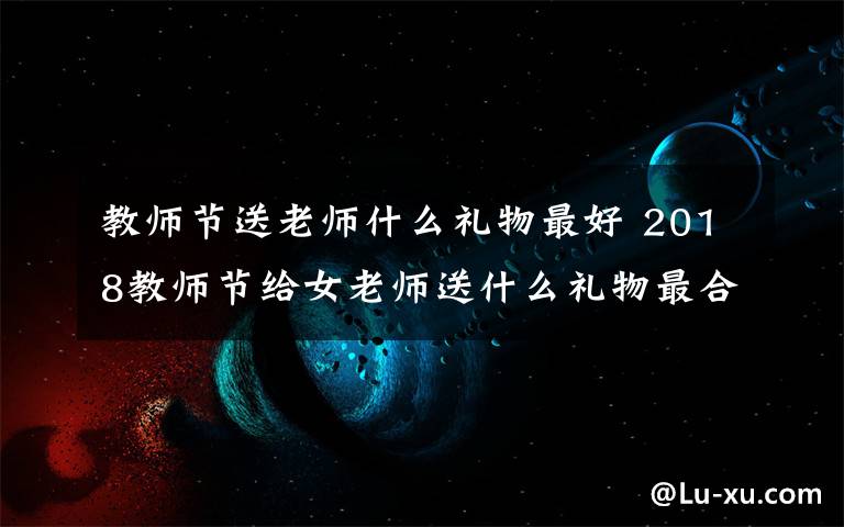 教师节送老师什么礼物最好 2018教师节给女老师送什么礼物最合适？教师节送女老师礼物推荐