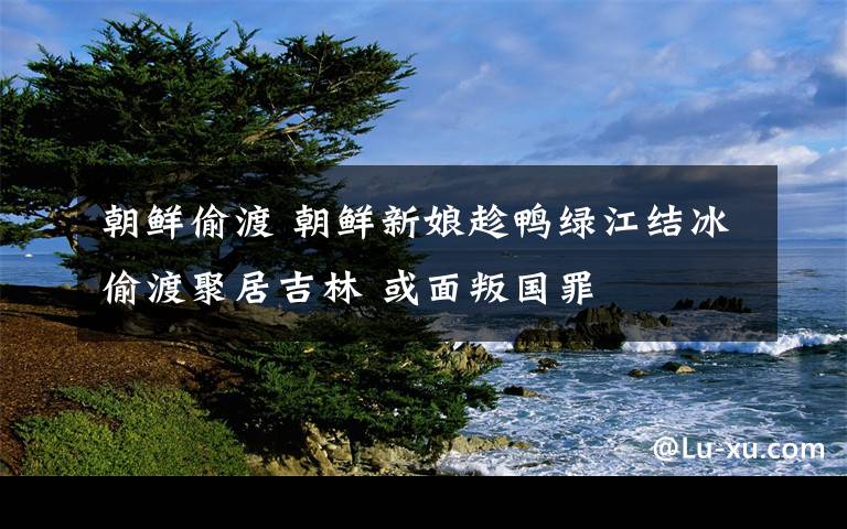 朝鲜偷渡 朝鲜新娘趁鸭绿江结冰偷渡聚居吉林 或面叛国罪