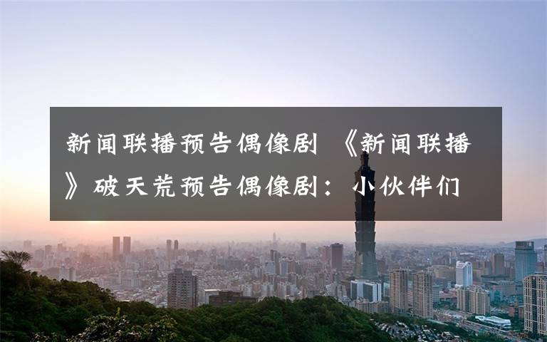 新闻联播预告偶像剧 《新闻联播》破天荒预告偶像剧：小伙伴们都惊呆了