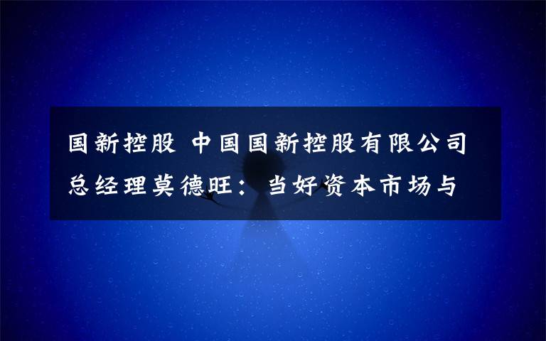 国新控股 中国国新控股有限公司总经理莫德旺：当好资本市场与实体产业的桥梁