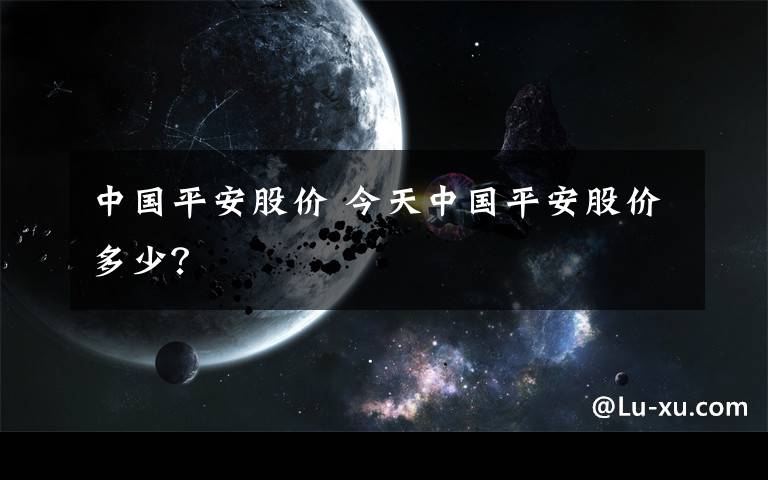 中国平安股价 今天中国平安股价多少？