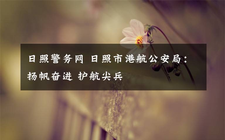 日照警务网 日照市港航公安局：扬帆奋进 护航尖兵