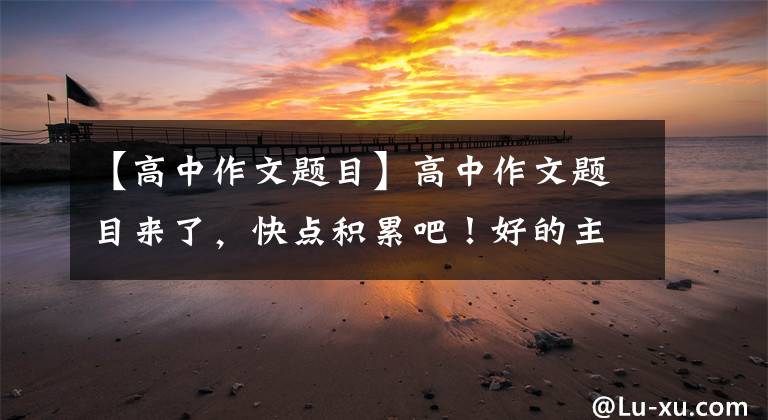 【高中作文题目】高中作文题目来了，快点积累吧！好的主题是好文章的开始