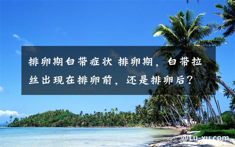 排卵期白带症状 排卵期，白带拉丝出现在排卵前，还是排卵后？很多人不知道！