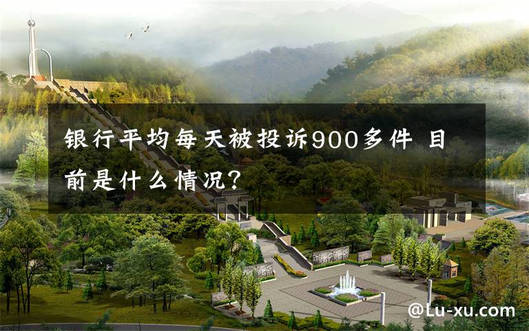 银行平均每天被投诉900多件 目前是什么情况？