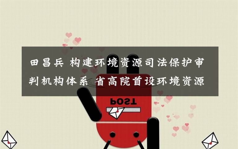 田昌兵 构建环境资源司法保护审判机构体系 省高院首设环境资源审判庭