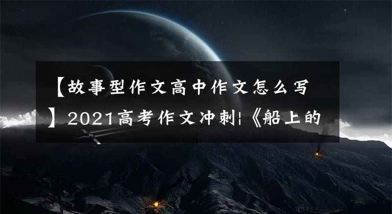 【故事型作文高中作文怎么写】2021高考作文冲刺|《船上的故事》主题作文指导及下水作文