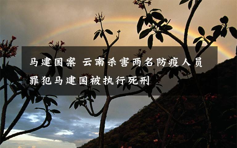 马建国案 云南杀害两名防疫人员罪犯马建国被执行死刑