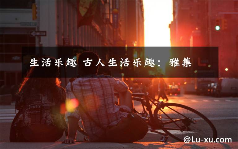 生活乐趣 古人生活乐趣：雅集