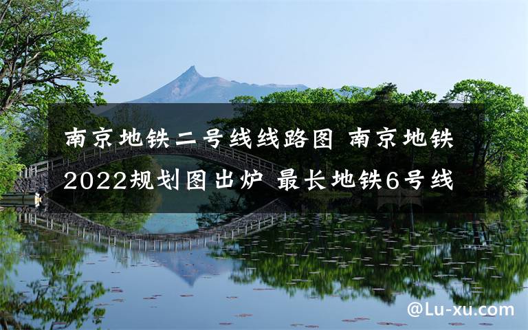 南京地铁二号线线路图 南京地铁2022规划图出炉 最长地铁6号线达70公里