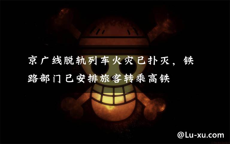 京广线脱轨列车火灾已扑灭，铁路部门已安排旅客转乘高铁