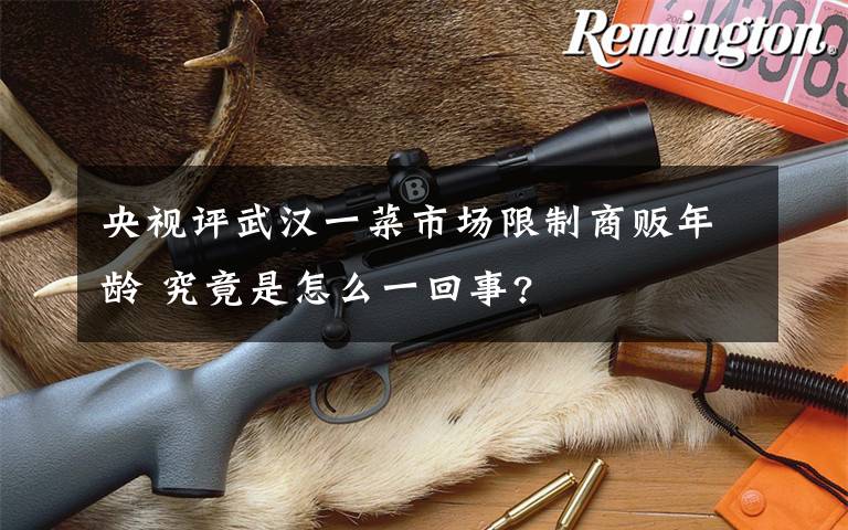 央视评武汉一菜市场限制商贩年龄 究竟是怎么一回事?