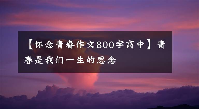 【怀念青春作文800字高中】青春是我们一生的思念