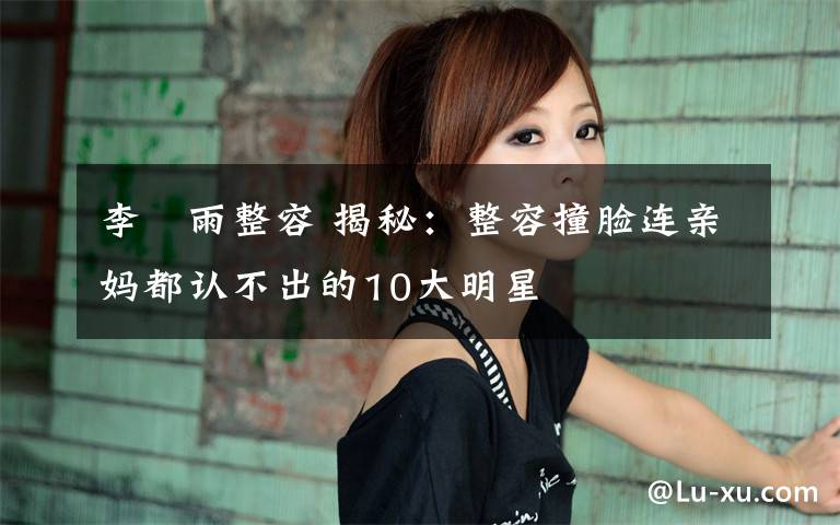 李玹雨整容 揭秘：整容撞脸连亲妈都认不出的10大明星