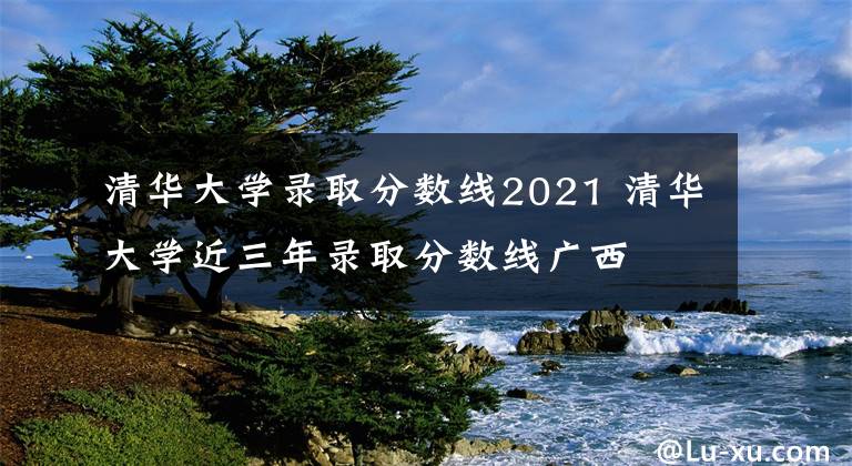 清华大学录取分数线2021 清华大学近三年录取分数线广西