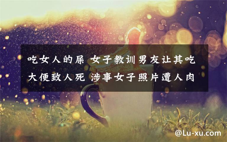 吃女人的屎 女子教训男友让其吃大便致人死 涉事女子照片遭人肉