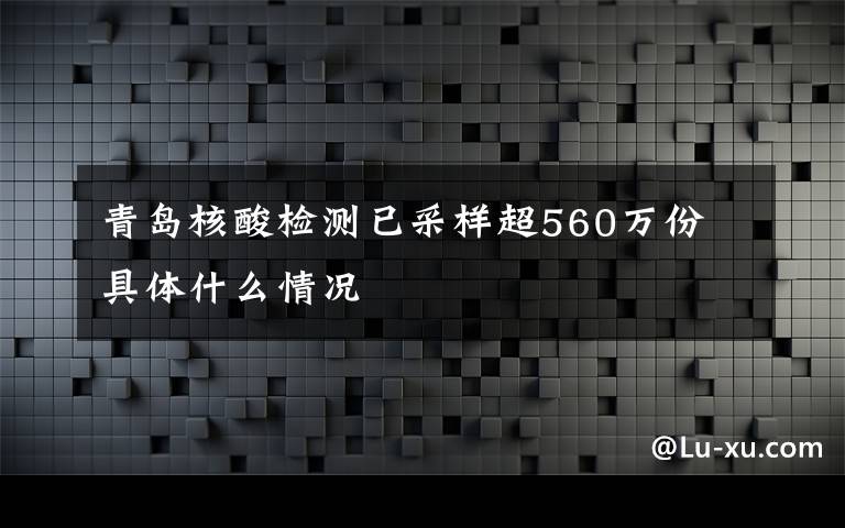 青岛核酸检测已采样超560万份 具体什么情况