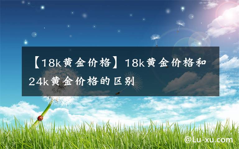 【18k黄金价格】18k黄金价格和24k黄金价格的区别