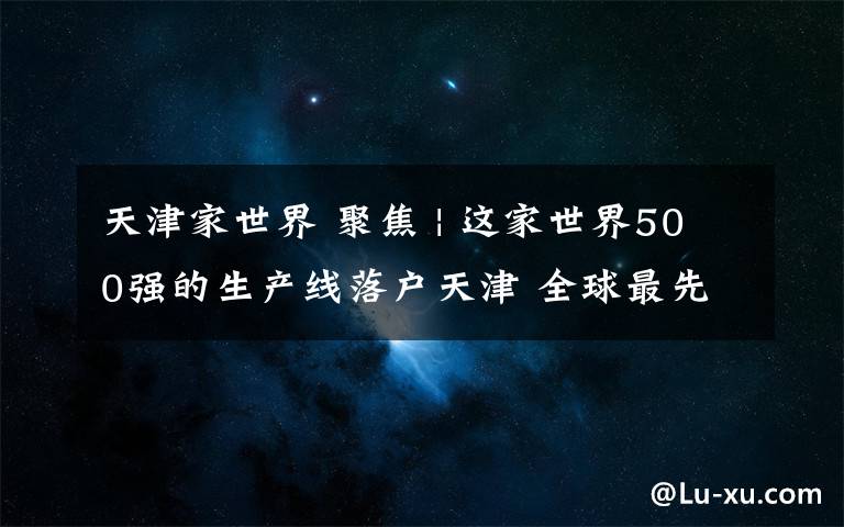 天津家世界 聚焦 | 这家世界500强的生产线落户天津 全球最先进磁共振设备将有“中国造”