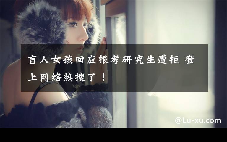 盲人女孩回应报考研究生遭拒 登上网络热搜了！