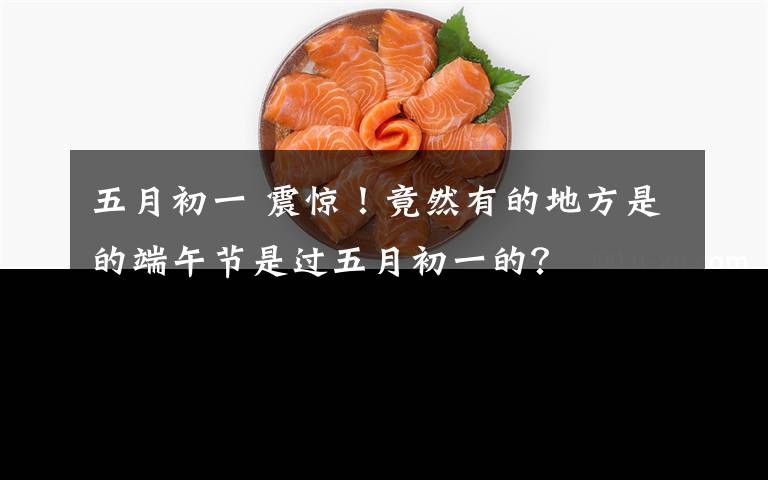 五月初一 震惊！竟然有的地方是的端午节是过五月初一的？