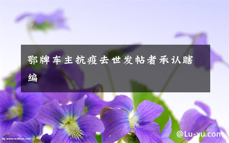 鄂牌车主抗疫去世发帖者承认瞎编